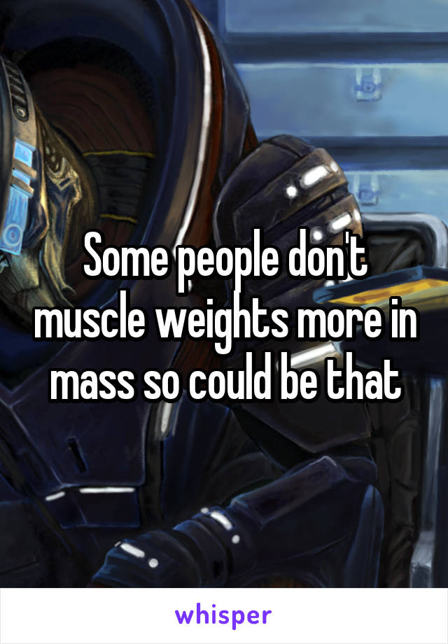 Some people don't muscle weights more in mass so could be that