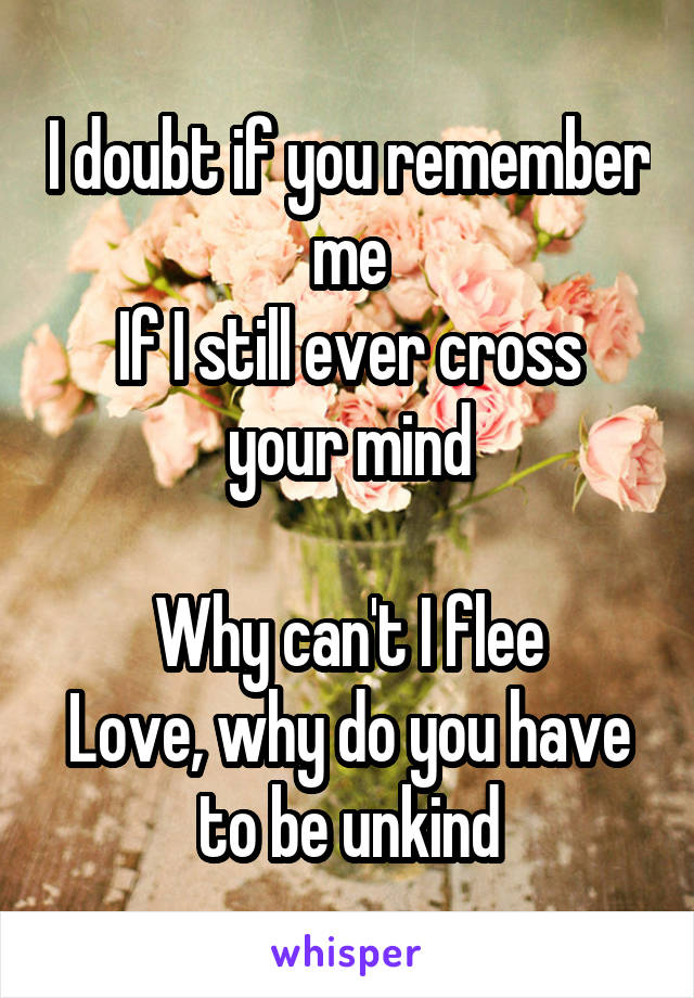 I doubt if you remember me
If I still ever cross your mind

Why can't I flee
Love, why do you have to be unkind