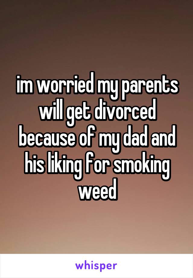 im worried my parents will get divorced because of my dad and his liking for smoking weed