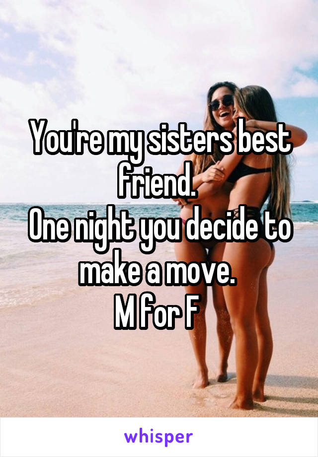 You're my sisters best friend. 
One night you decide to make a move. 
M for F 