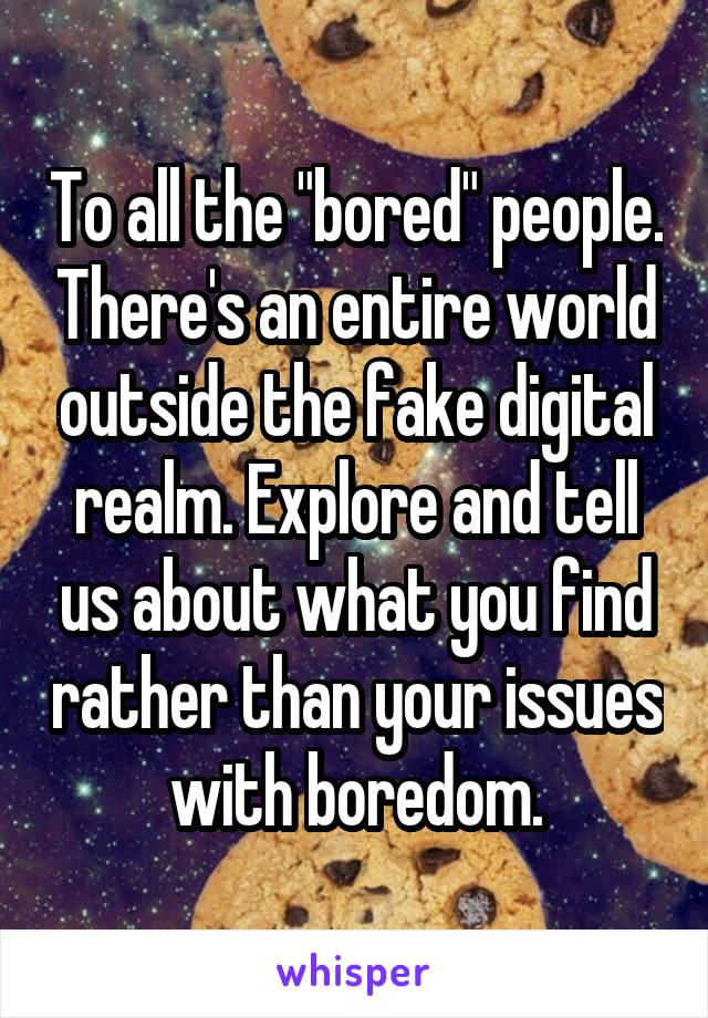 To all the "bored" people. There's an entire world outside the fake digital realm. Explore and tell us about what you find rather than your issues with boredom.
