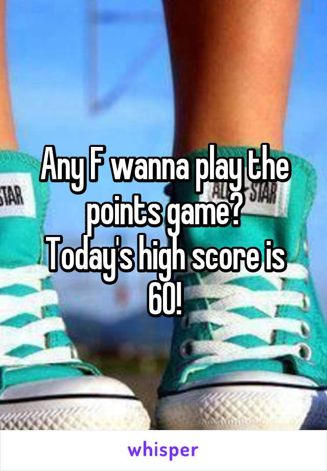 Any F wanna play the points game?
Today's high score is 60!