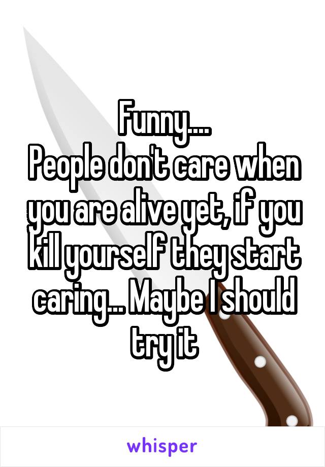 Funny....
People don't care when you are alive yet, if you kill yourself they start caring... Maybe I should try it