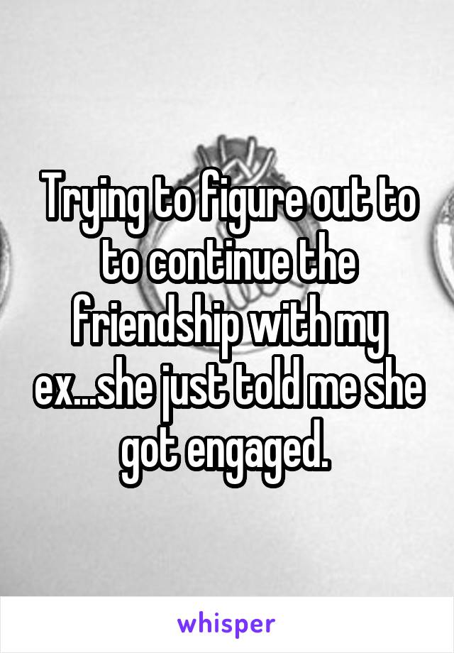 Trying to figure out to to continue the friendship with my ex...she just told me she got engaged. 