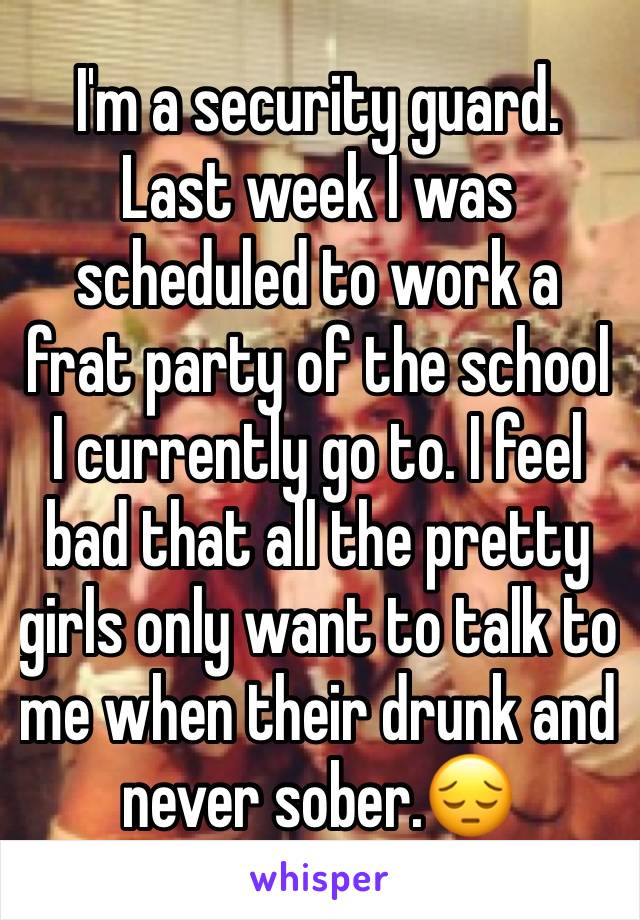 I'm a security guard. Last week I was scheduled to work a frat party of the school I currently go to. I feel bad that all the pretty girls only want to talk to me when their drunk and never sober.😔