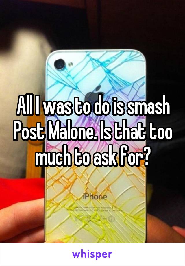 All I was to do is smash Post Malone. Is that too much to ask for?