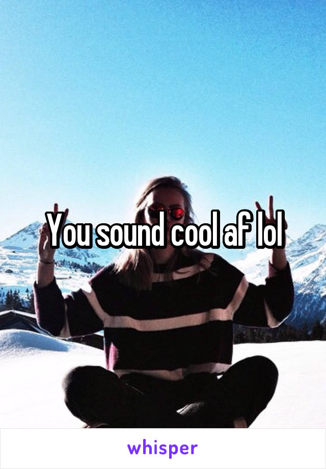 You sound cool af lol