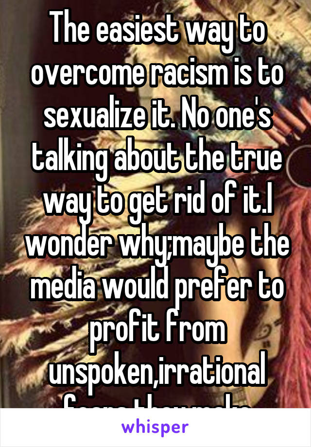 The easiest way to overcome racism is to sexualize it. No one's talking about the true way to get rid of it.I wonder why;maybe the media would prefer to profit from unspoken,irrational fears they make