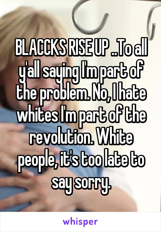BLACCKS RISE UP ..To all y'all saying I'm part of the problem. No, I hate whites I'm part of the revolution. White people, it's too late to say sorry.