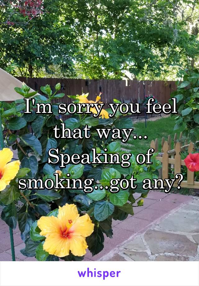 I'm sorry you feel that way... Speaking of smoking...got any?