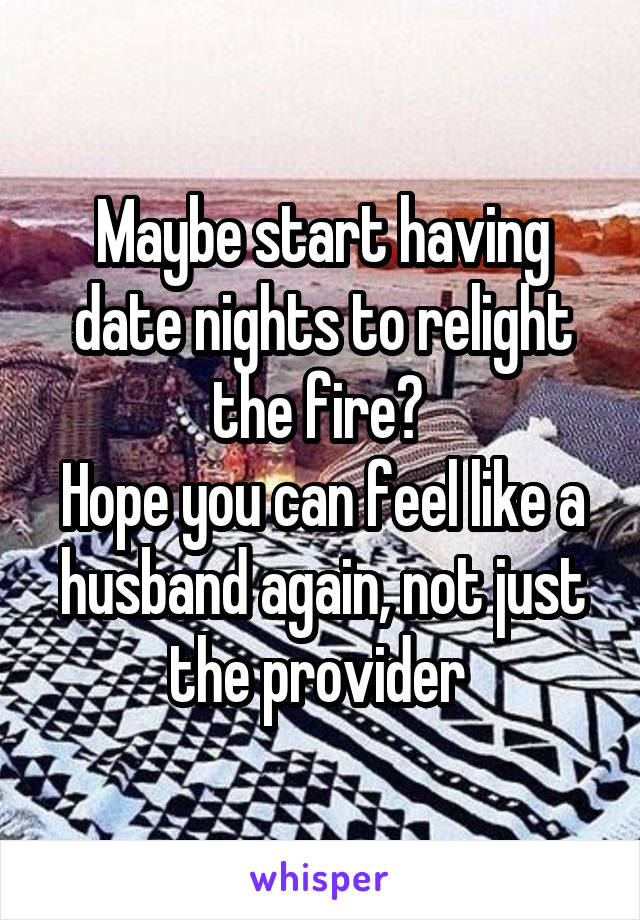 Maybe start having date nights to relight the fire? 
Hope you can feel like a husband again, not just the provider 