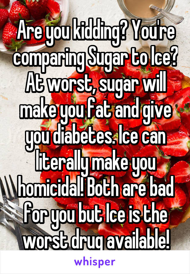 Are you kidding? You're comparing Sugar to Ice? At worst, sugar will make you fat and give you diabetes. Ice can literally make you homicidal! Both are bad for you but Ice is the worst drug available!