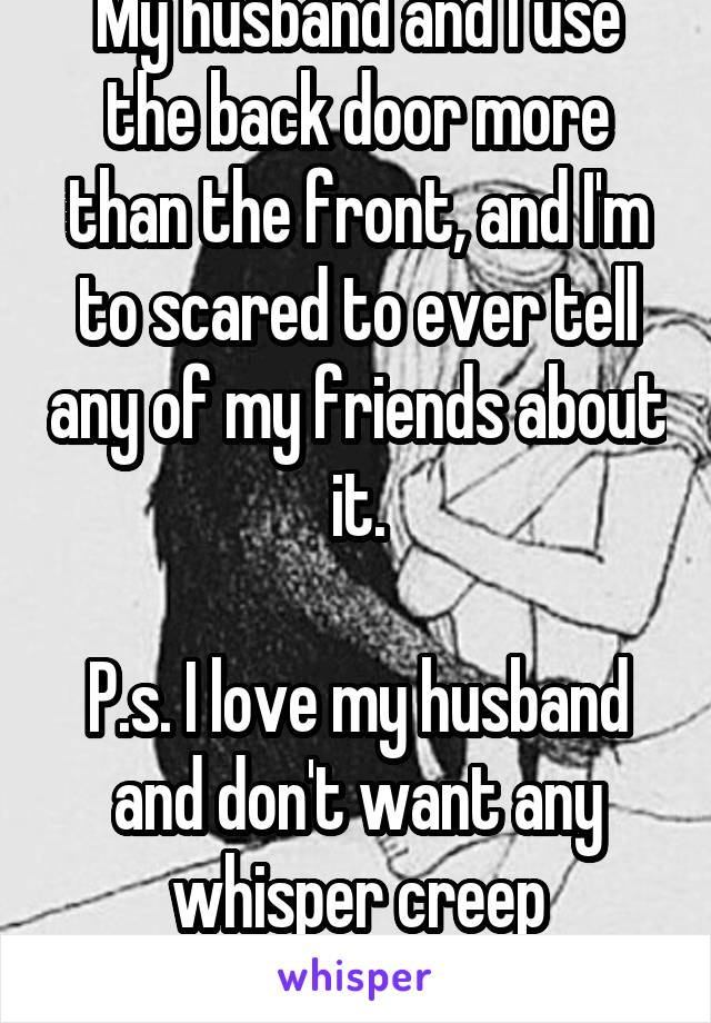 My husband and I use the back door more than the front, and I'm to scared to ever tell any of my friends about it.

P.s. I love my husband and don't want any whisper creep boyfriends 