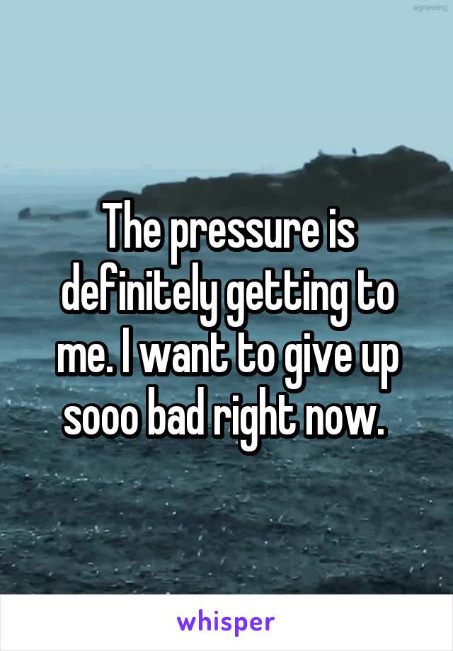 The pressure is definitely getting to me. I want to give up sooo bad right now. 