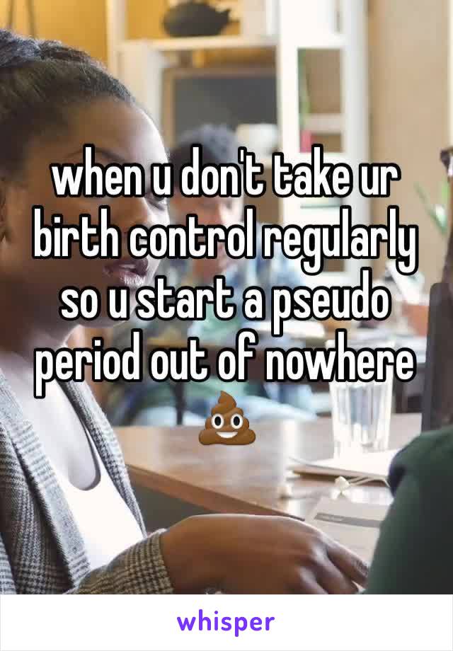 when u don't take ur birth control regularly so u start a pseudo period out of nowhere 💩