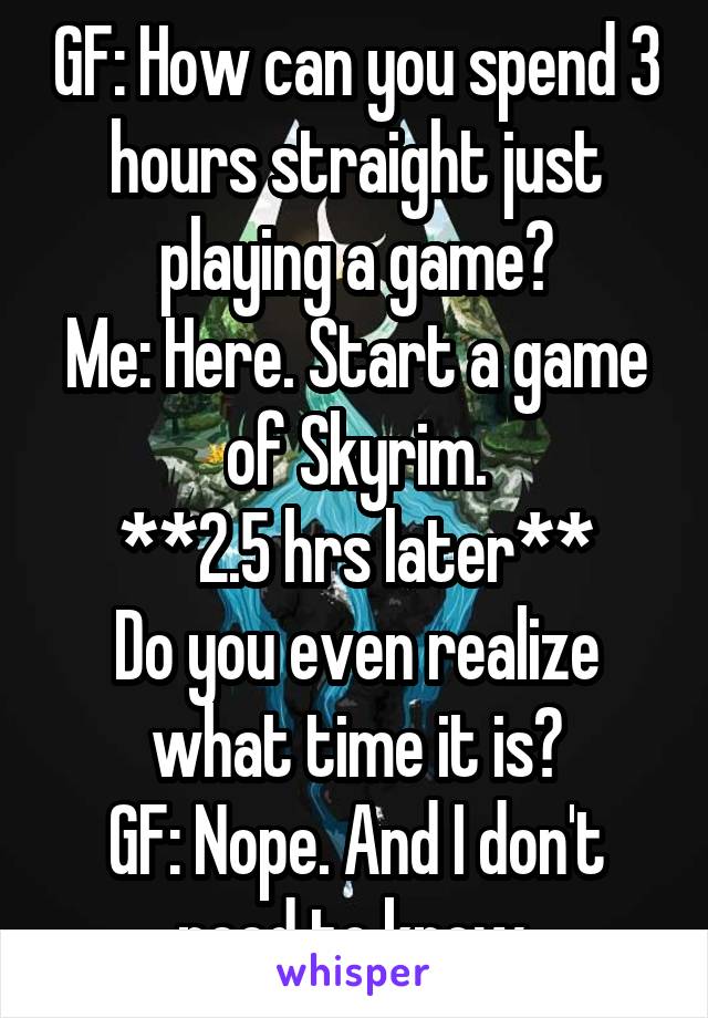GF: How can you spend 3 hours straight just playing a game?
Me: Here. Start a game of Skyrim.
**2.5 hrs later**
Do you even realize what time it is?
GF: Nope. And I don't need to know.