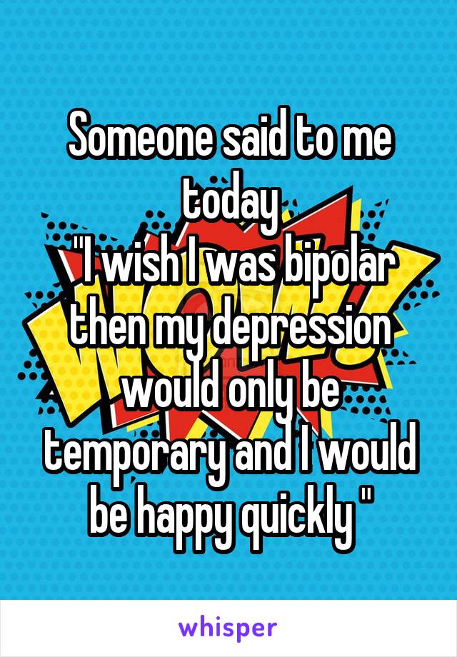 Someone said to me today
 "I wish I was bipolar then my depression would only be temporary and I would be happy quickly "