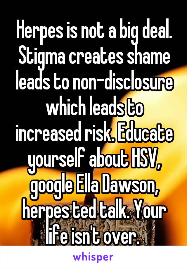 Herpes is not a big deal. Stigma creates shame leads to non-disclosure which leads to increased risk. Educate yourself about HSV, google Ella Dawson, herpes ted talk. Your life isn't over. 