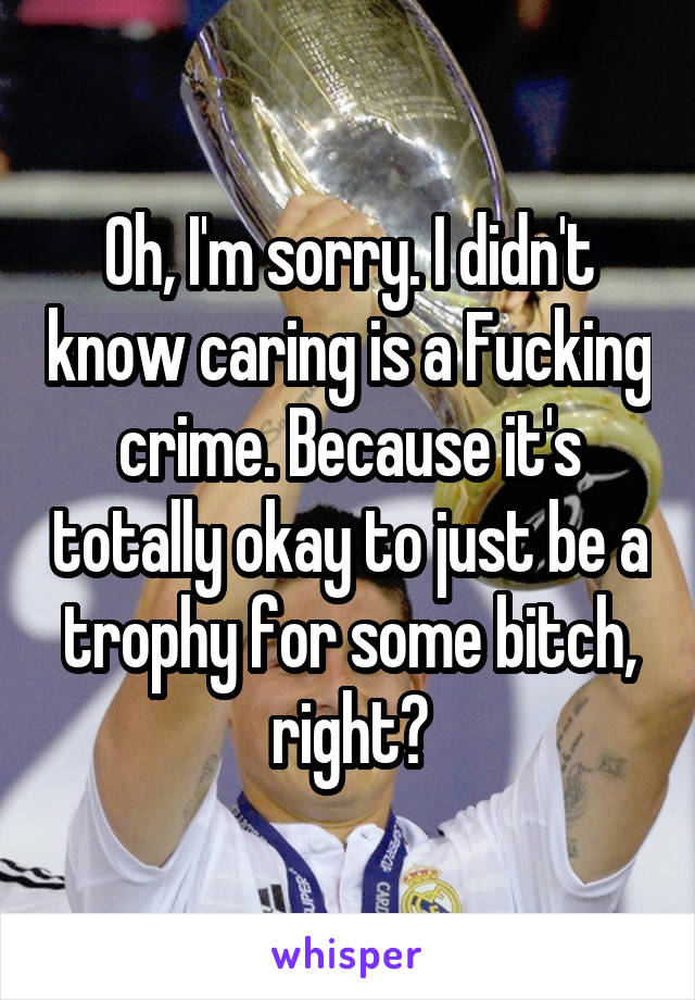 Oh, I'm sorry. I didn't know caring is a Fucking crime. Because it's totally okay to just be a trophy for some bitch, right?