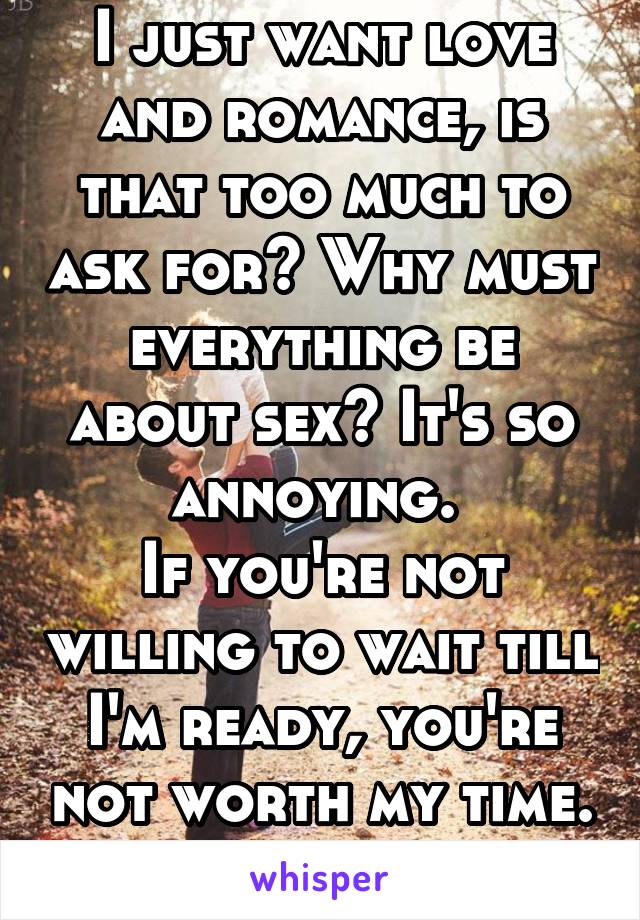 I just want love and romance, is that too much to ask for? Why must everything be about sex? It's so annoying. 
If you're not willing to wait till I'm ready, you're not worth my time. 