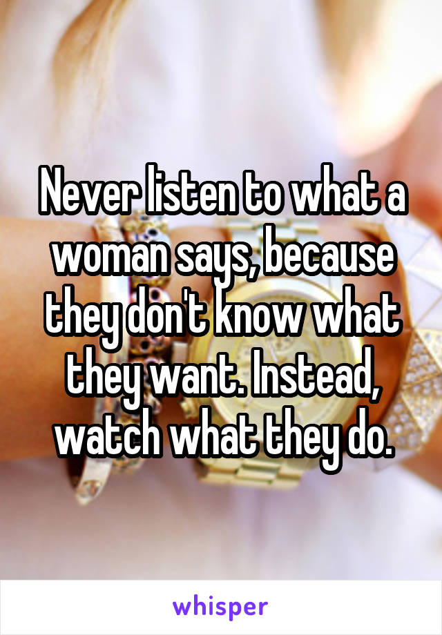 Never listen to what a woman says, because they don't know what they want. Instead, watch what they do.