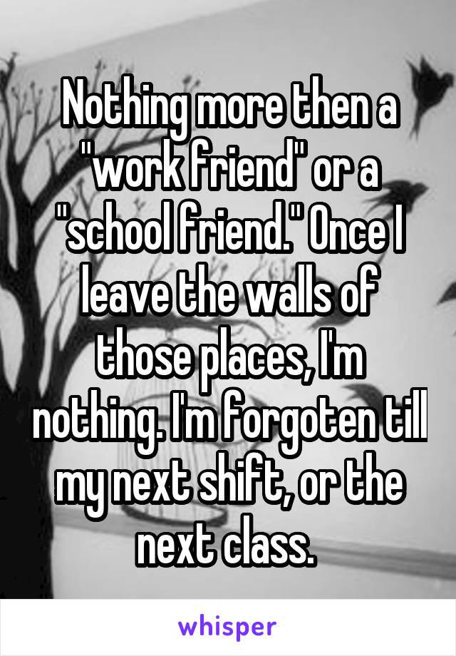 Nothing more then a "work friend" or a "school friend." Once I leave the walls of those places, I'm nothing. I'm forgoten till my next shift, or the next class. 