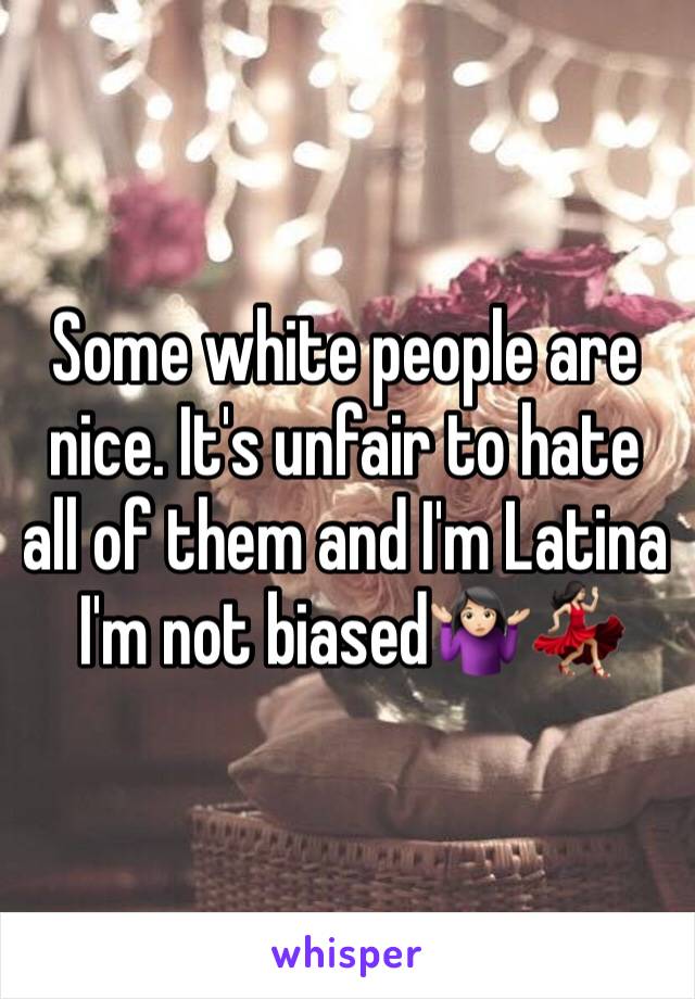 Some white people are nice. It's unfair to hate all of them and I'm Latina 
 I'm not biased🤷🏻‍♀️💃🏻