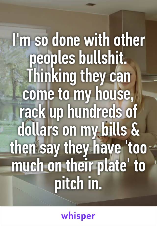 I'm so done with other peoples bullshit. Thinking they can come to my house, rack up hundreds of dollars on my bills & then say they have 'too much on their plate' to pitch in.