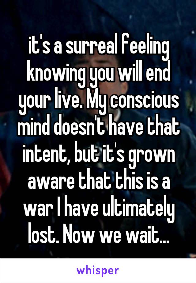 it's a surreal feeling knowing you will end your live. My conscious mind doesn't have that intent, but it's grown aware that this is a war I have ultimately lost. Now we wait...
