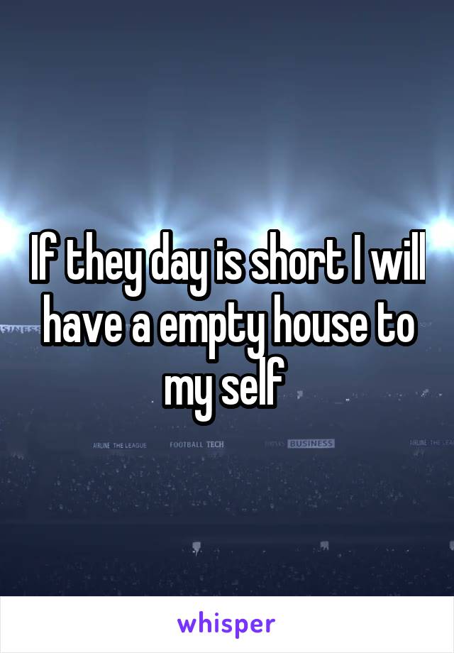 If they day is short I will have a empty house to my self 