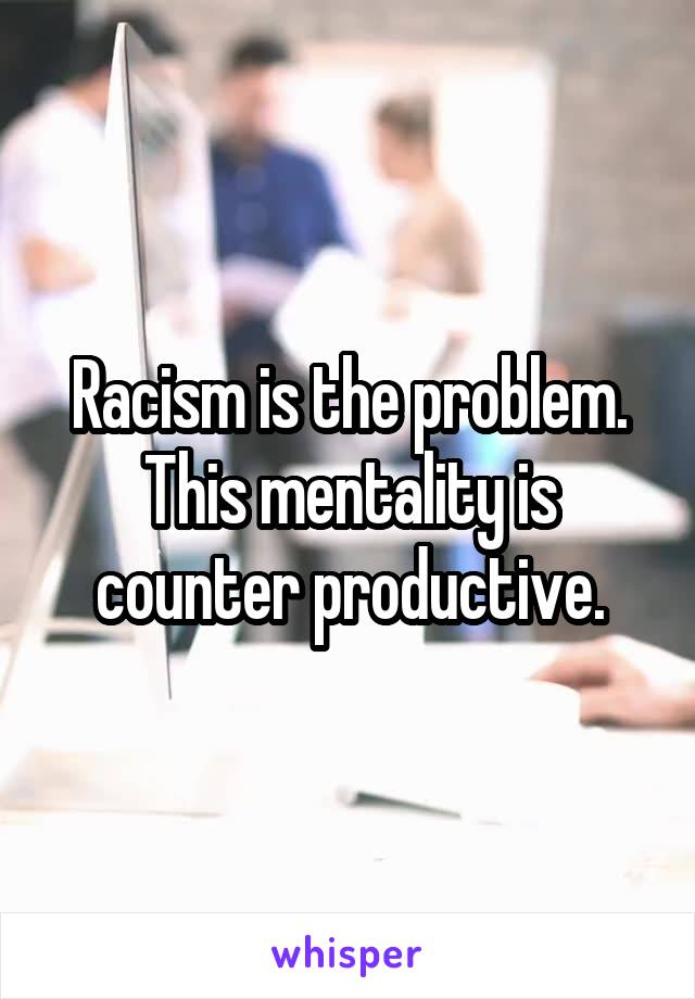 Racism is the problem. This mentality is counter productive.