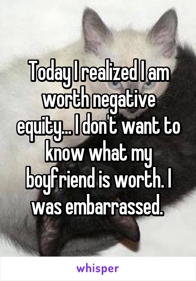 Today I realized I am worth negative equity... I don't want to know what my boyfriend is worth. I was embarrassed. 