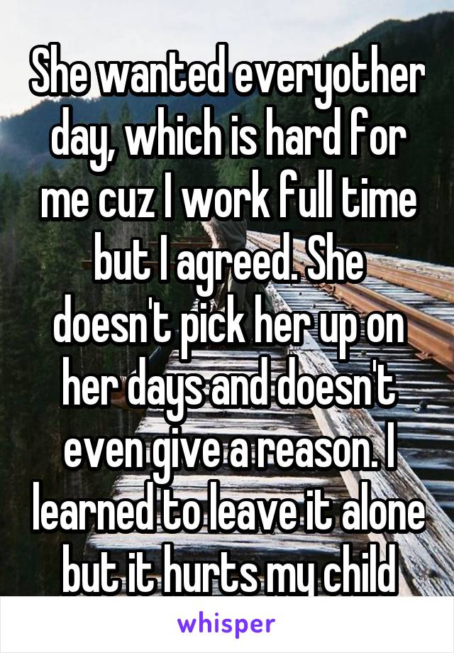 She wanted everyother day, which is hard for me cuz I work full time but I agreed. She doesn't pick her up on her days and doesn't even give a reason. I learned to leave it alone but it hurts my child