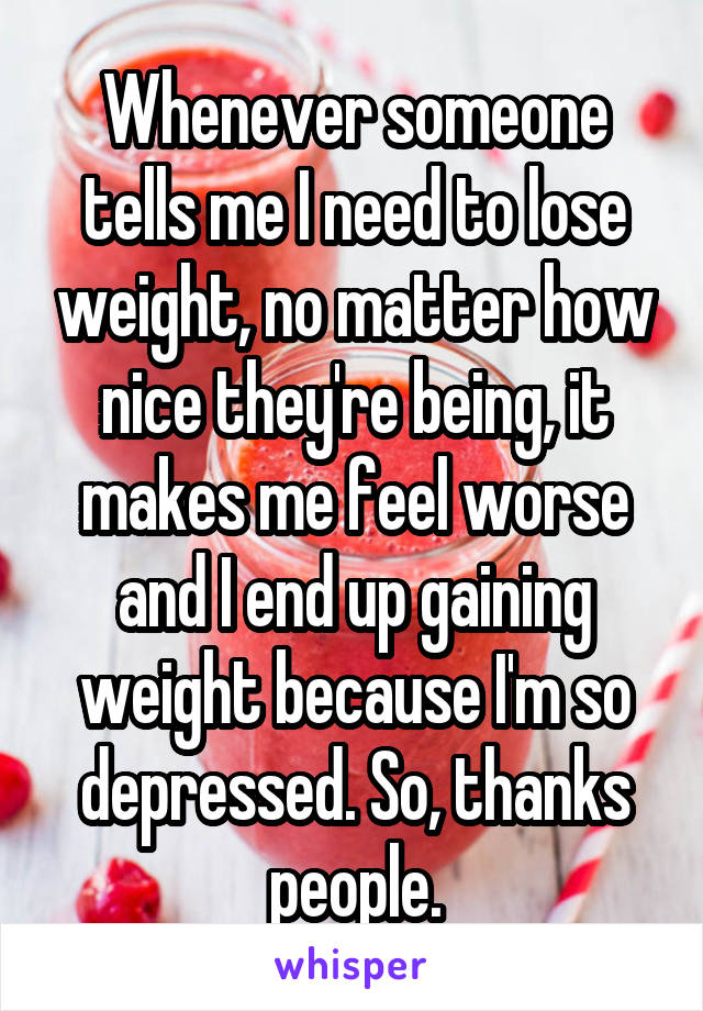 Whenever someone tells me I need to lose weight, no matter how nice they're being, it makes me feel worse and I end up gaining weight because I'm so depressed. So, thanks people.