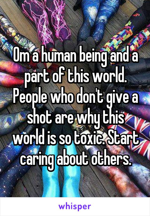 Om a human being and a part of this world. People who don't give a shot are why this world is so toxic. Start caring about others.