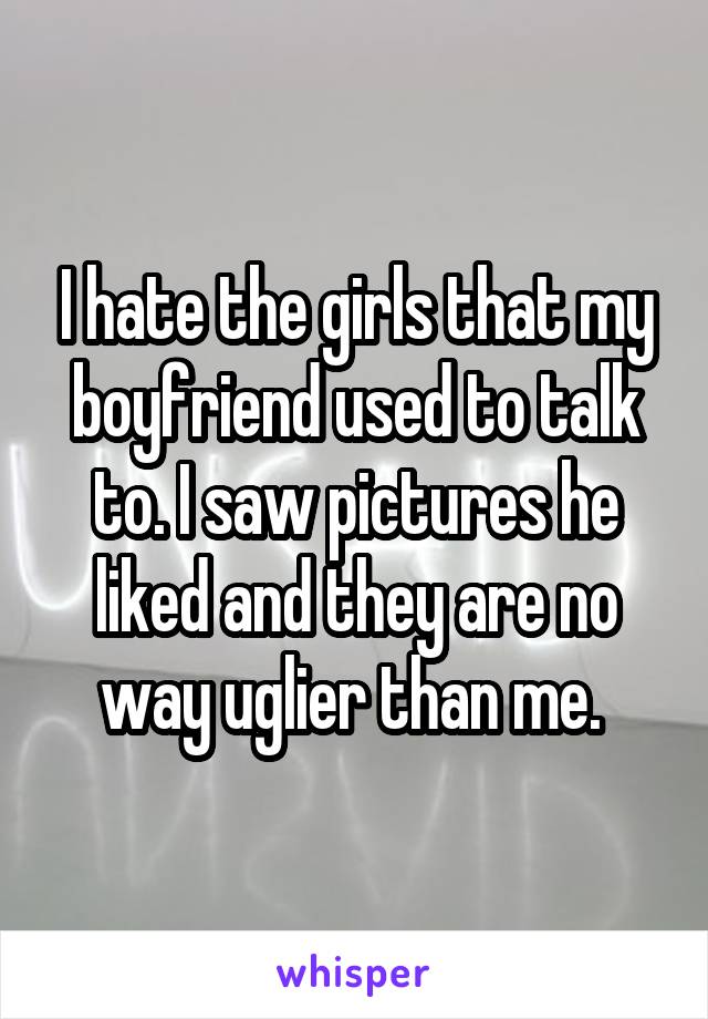 I hate the girls that my boyfriend used to talk to. I saw pictures he liked and they are no way uglier than me. 
