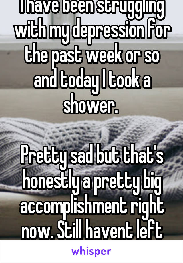 I have been struggling with my depression for the past week or so and today I took a shower. 

Pretty sad but that's honestly a pretty big accomplishment right now. Still havent left my room in days.