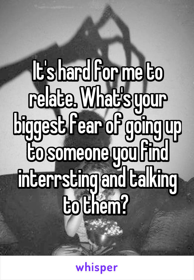It's hard for me to relate. What's your biggest fear of going up to someone you find interrsting and talking to them? 