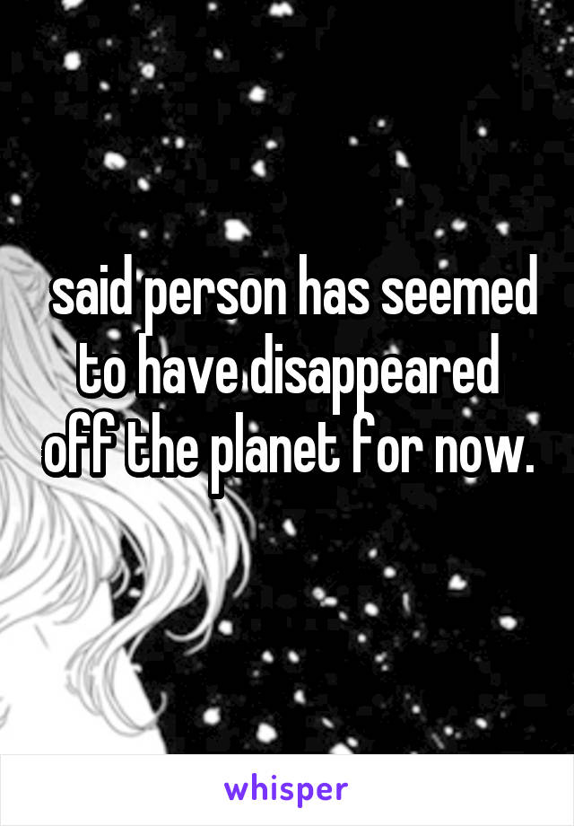  said person has seemed to have disappeared off the planet for now. 