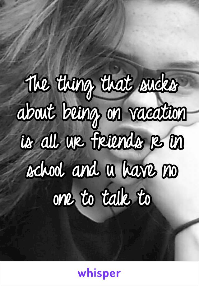 The thing that sucks about being on vacation is all ur friends r in school and u have no one to talk to