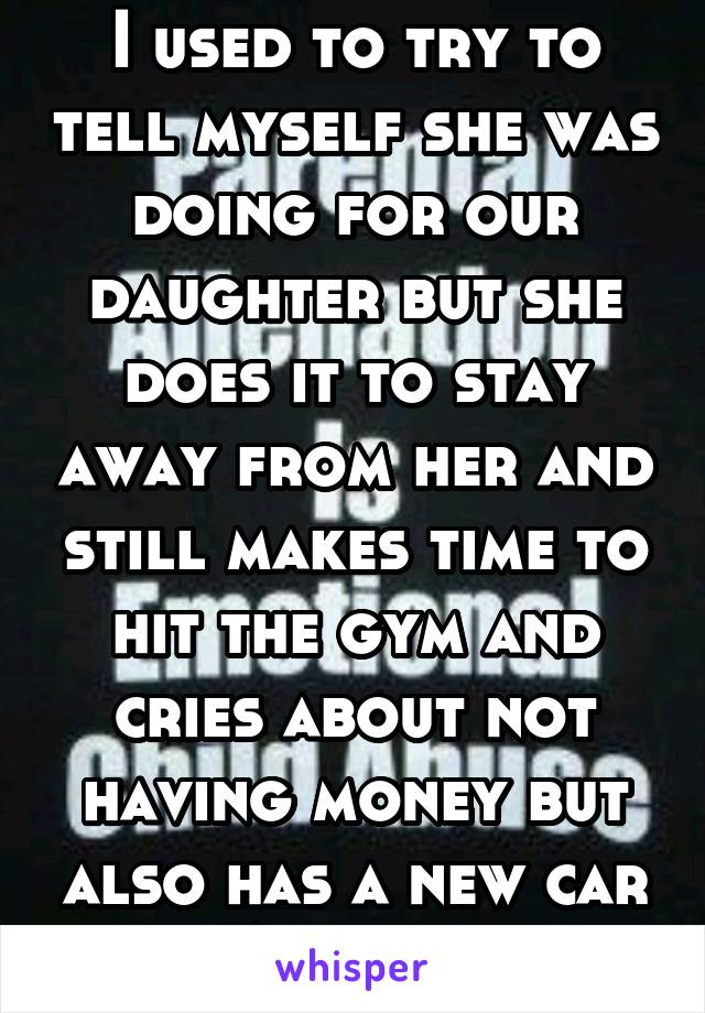 I used to try to tell myself she was doing for our daughter but she does it to stay away from her and still makes time to hit the gym and cries about not having money but also has a new car w/payment 