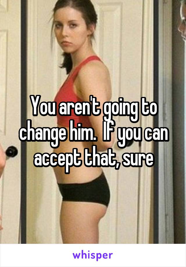 You aren't going to change him.  If you can accept that, sure