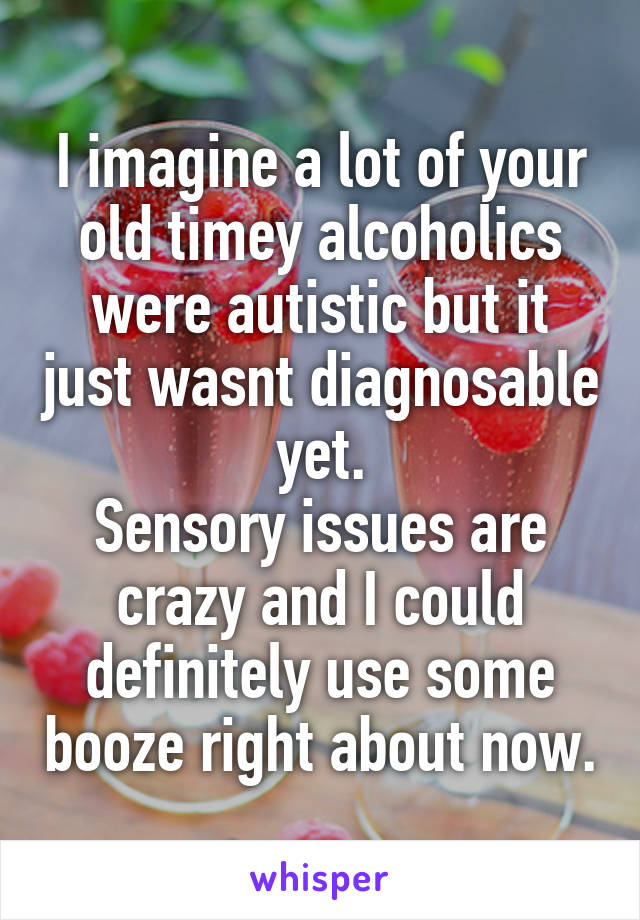 I imagine a lot of your old timey alcoholics were autistic but it just wasnt diagnosable yet.
Sensory issues are crazy and I could definitely use some booze right about now.