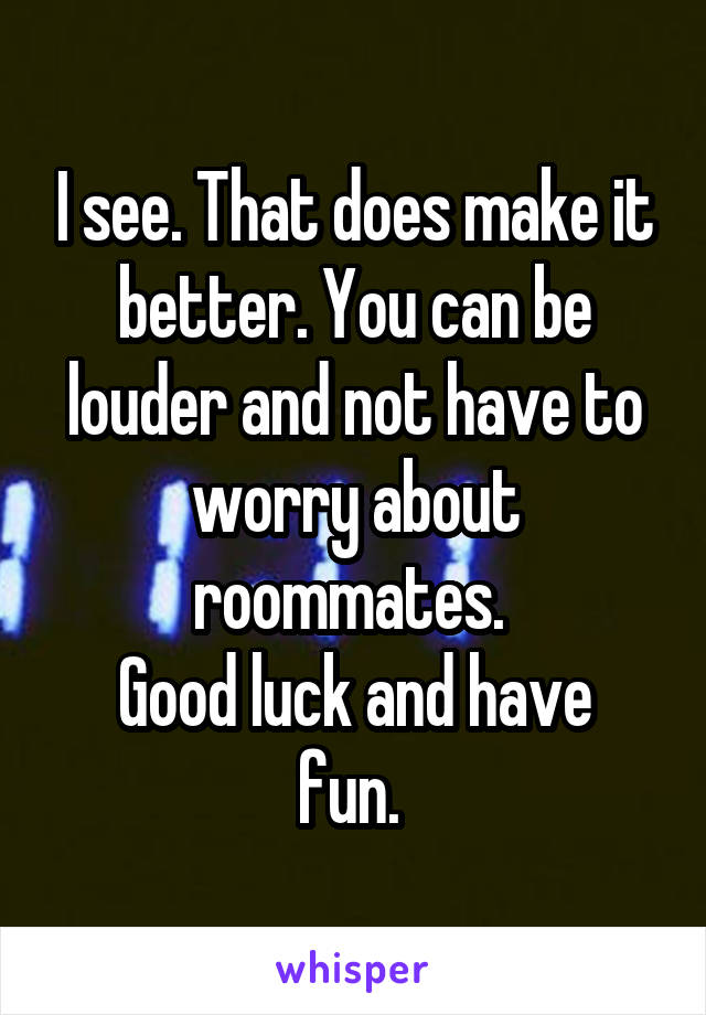 I see. That does make it better. You can be louder and not have to worry about roommates. 
Good luck and have fun. 