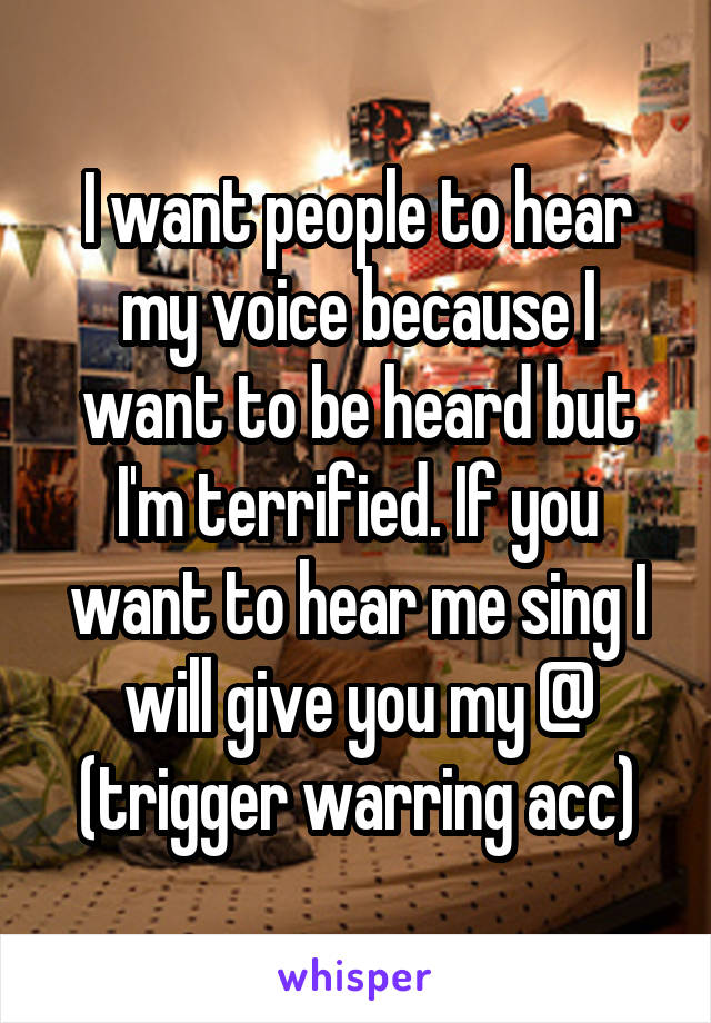 I want people to hear my voice because I want to be heard but I'm terrified. If you want to hear me sing I will give you my @ (trigger warring acc)