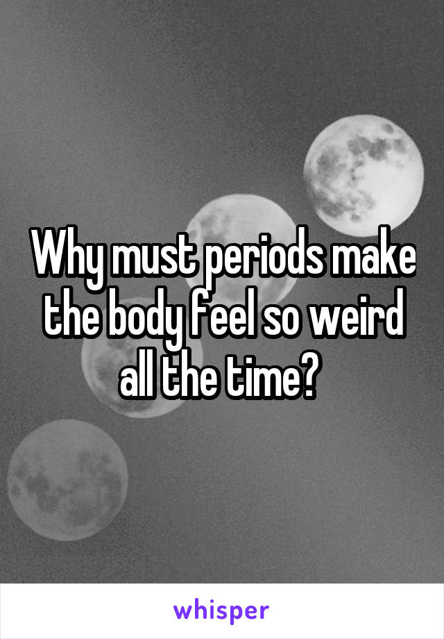 Why must periods make the body feel so weird all the time? 