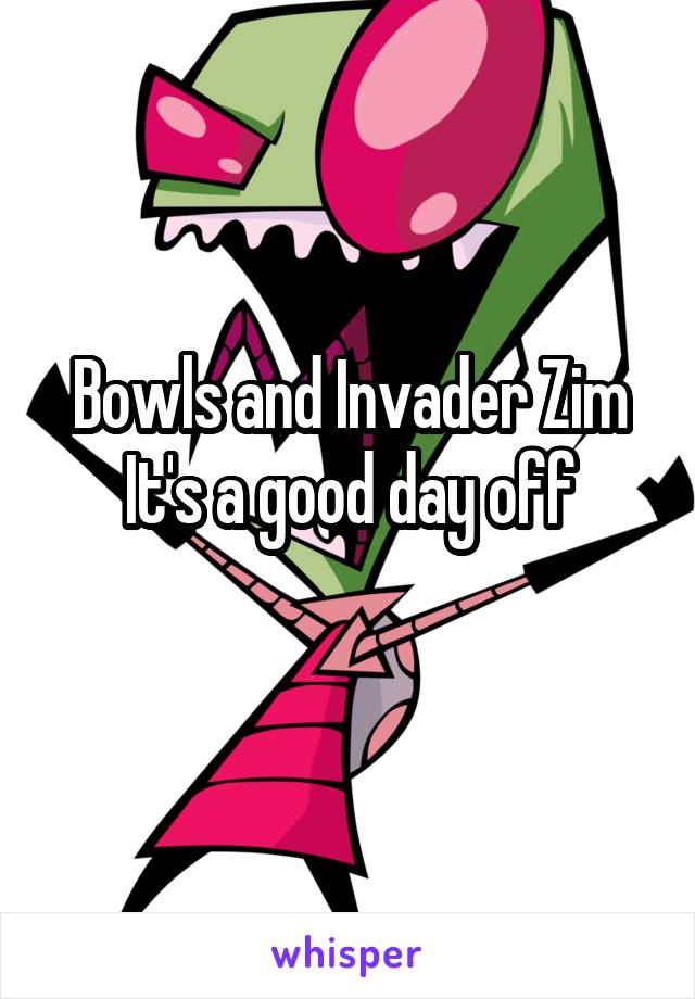 Bowls and Invader Zim
It's a good day off

