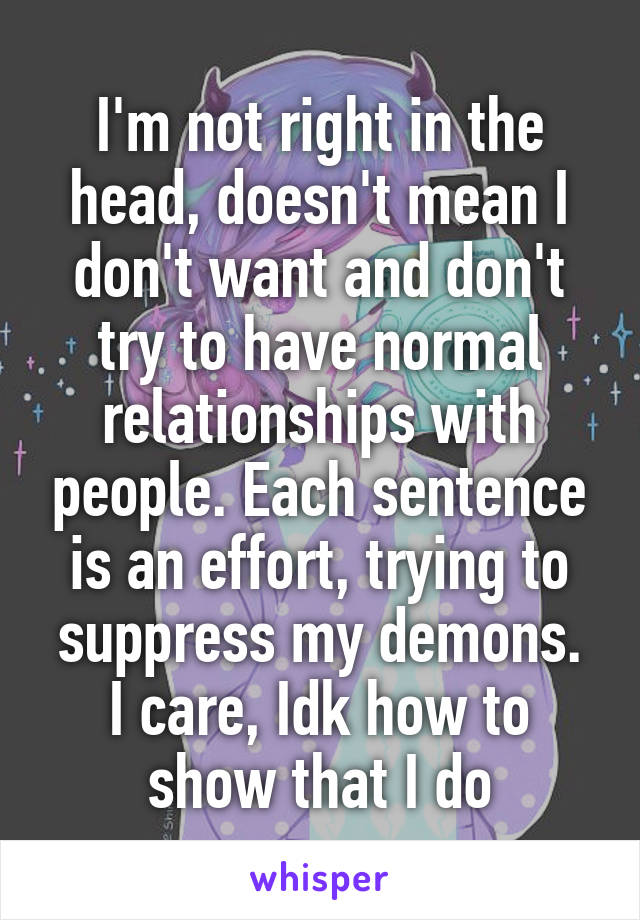 I'm not right in the head, doesn't mean I don't want and don't try to have normal relationships with people. Each sentence is an effort, trying to suppress my demons.
I care, Idk how to show that I do