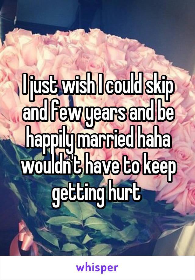 I just wish I could skip and few years and be happily married haha wouldn't have to keep getting hurt 