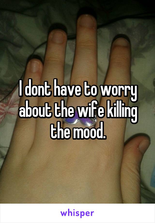 I dont have to worry about the wife killing the mood.